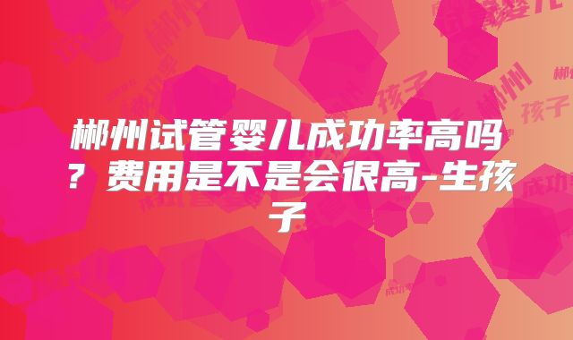 郴州试管婴儿成功率高吗？费用是不是会很高-生孩子