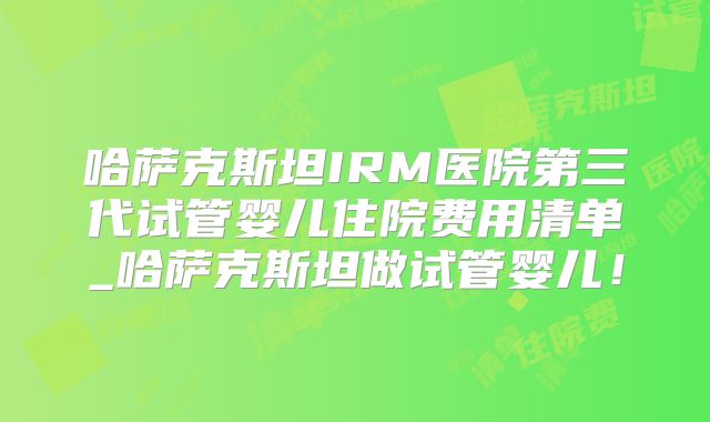 哈萨克斯坦IRM医院第三代试管婴儿住院费用清单_哈萨克斯坦做试管婴儿！