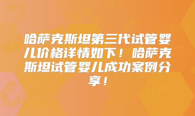 哈萨克斯坦第三代试管婴儿价格详情如下！哈萨克斯坦试管婴儿成功案例分享！