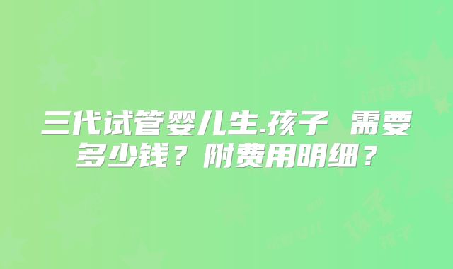 三代试管婴儿生.孩子 需要多少钱？附费用明细？
