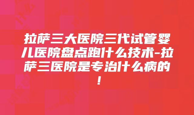 拉萨三大医院三代试管婴儿医院盘点跑什么技术-拉萨三医院是专治什么病的！