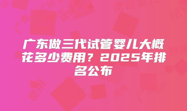 广东做三代试管婴儿大概花多少费用？2025年排名公布