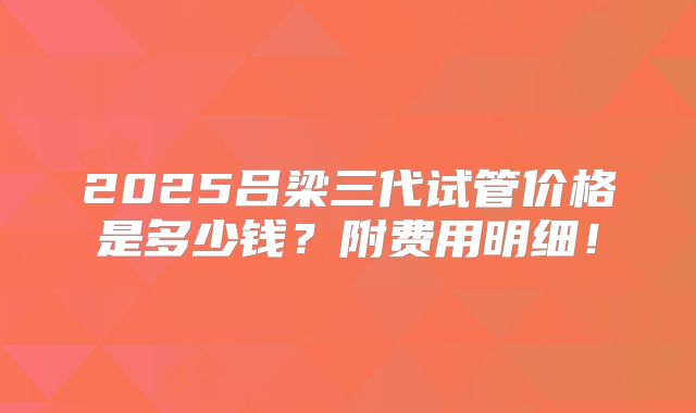 2025吕梁三代试管价格是多少钱？附费用明细！