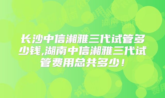 长沙中信湘雅三代试管多少钱,湖南中信湘雅三代试管费用总共多少！
