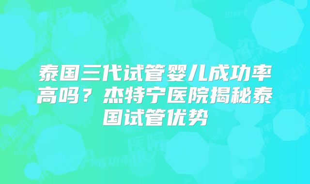 泰国三代试管婴儿成功率高吗？杰特宁医院揭秘泰国试管优势