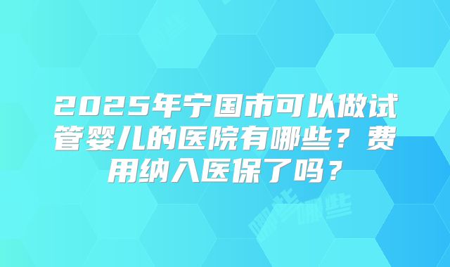 2025年宁国市可以做试管婴儿的医院有哪些?费用纳入医保了吗?