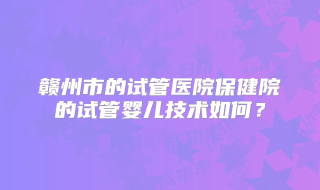 赣州市的试管医院保健院的试管婴儿技术如何？
