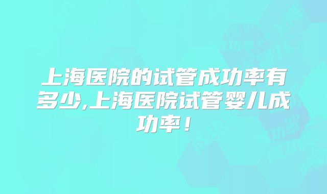 上海医院的试管成功率有多少,上海医院试管婴儿成功率!