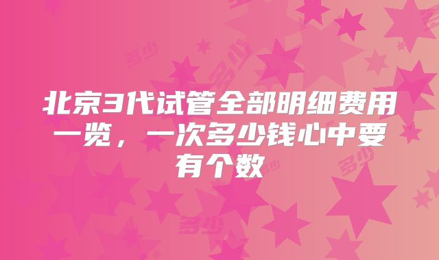 北京3代试管全部明细费用一览，一次多少钱心中要有个数