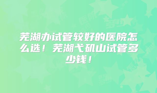 芜湖办试管较好的医院怎么选！芜湖弋矶山试管多少钱！