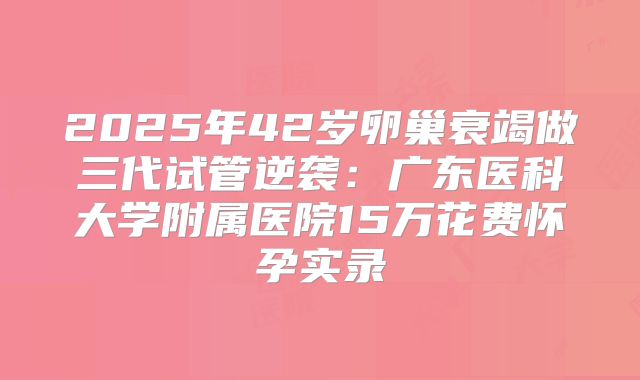 2025年42岁卵巢衰竭做三代试管逆袭：广东医科大学附属医院15万花费怀孕实录