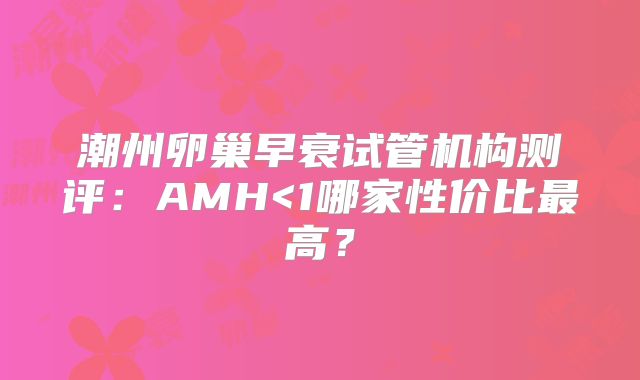 潮州卵巢早衰试管机构测评:AMH<1哪家性价比最高?