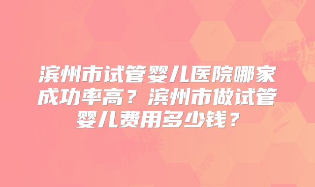 滨州市试管婴儿医院哪家成功率高?滨州市做试管婴儿费用多少钱?