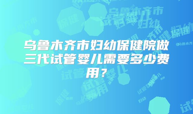 乌鲁木齐市妇幼保健院做三代试管婴儿需要多少费用？