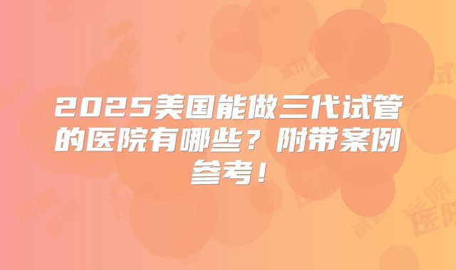 2025美国能做三代试管的医院有哪些?附带案例参考!