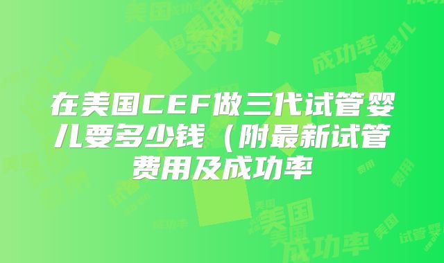 在美国CEF做三代试管婴儿要多少钱（附最新试管费用及成功率