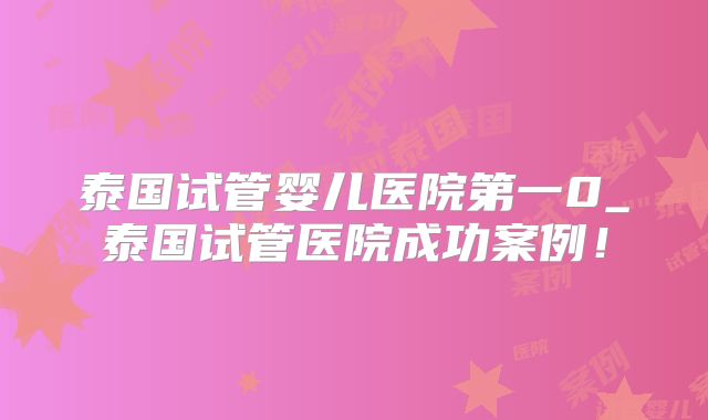 泰国试管婴儿医院第一0_泰国试管医院成功案例！