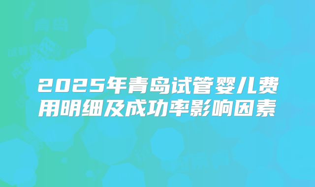 2025年青岛试管婴儿费用明细及成功率影响因素