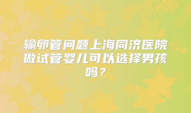 输卵管问题上海同济医院做试管婴儿可以选择男孩吗？