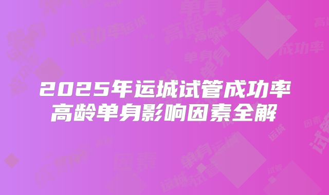 2025年运城试管成功率高龄单身影响因素全解