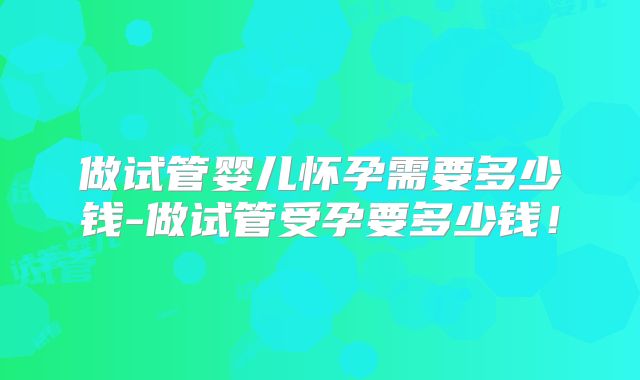 做试管婴儿怀孕需要多少钱-做试管受孕要多少钱!