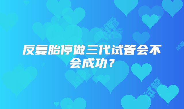 反复胎停做三代试管会不会成功？