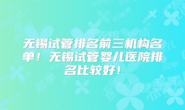 无锡试管排名前三机构名单!无锡试管婴儿医院排名比较好!