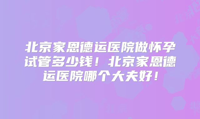 北京家恩德运医院做怀孕试管多少钱！北京家恩德运医院哪个大夫好！