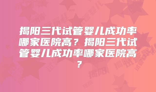 揭阳三代试管婴儿成功率哪家医院高？揭阳三代试管婴儿成功率哪家医院高？