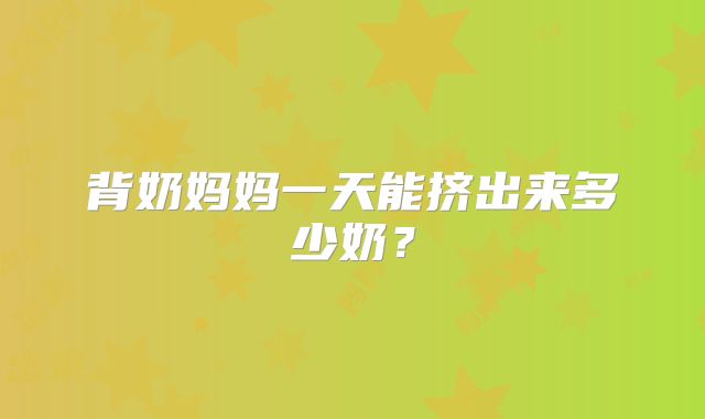 背奶妈妈一天能挤出来多少奶？