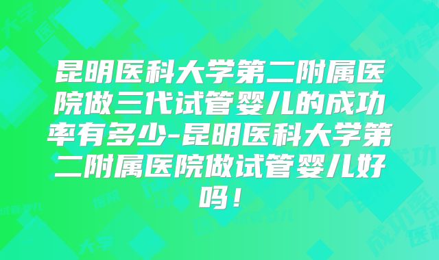 昆明医科大学第二附属医院做三代试管婴儿的成功率有多少-昆明医科大学第二附属医院做试管婴儿好吗!