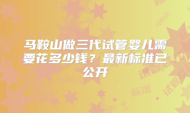 马鞍山做三代试管婴儿需要花多少钱？最新标准已公开