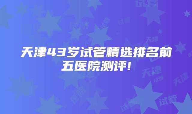 天津43岁试管精选排名前五医院测评!