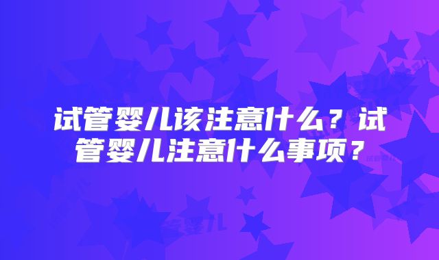 试管婴儿该注意什么？试管婴儿注意什么事项？