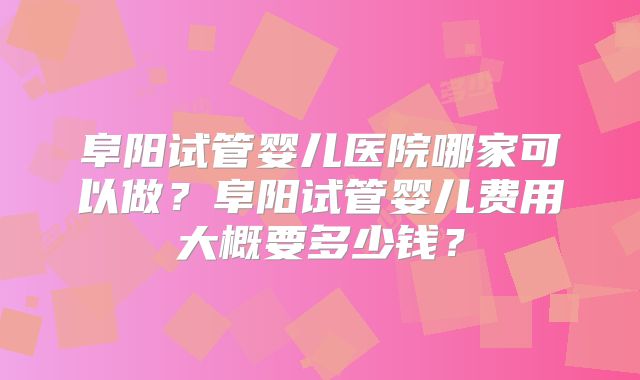 阜阳试管婴儿医院哪家可以做？阜阳试管婴儿费用大概要多少钱？