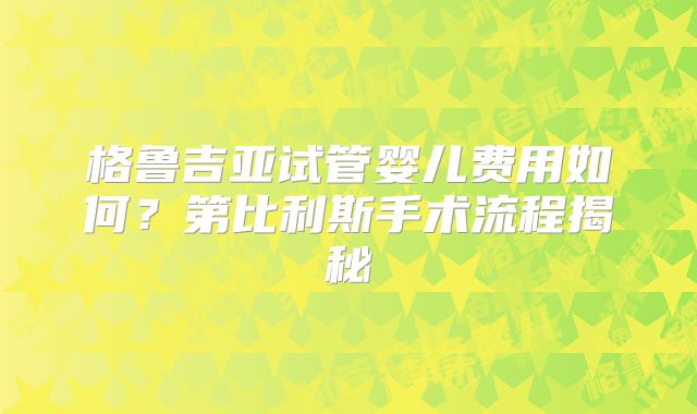 格鲁吉亚试管婴儿费用如何？第比利斯手术流程揭秘