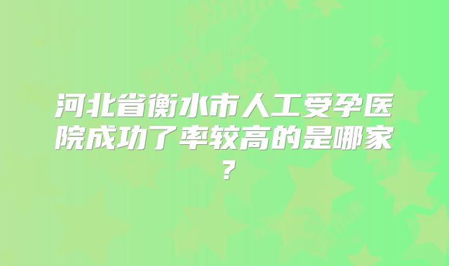 河北省衡水市人工受孕医院成功了率较高的是哪家？