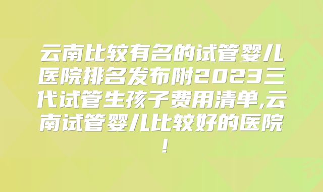 云南比较有名的试管婴儿医院排名发布附2023三代试管生孩子费用清单,云南试管婴儿比较好的医院!