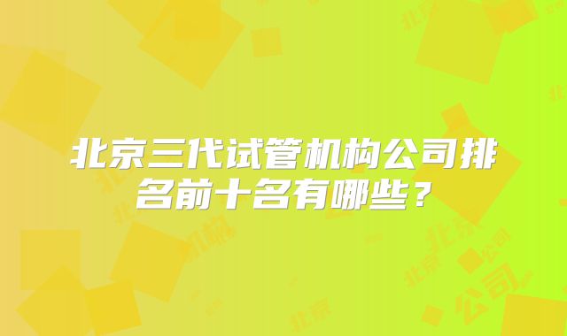 北京三代试管机构公司排名前十名有哪些？