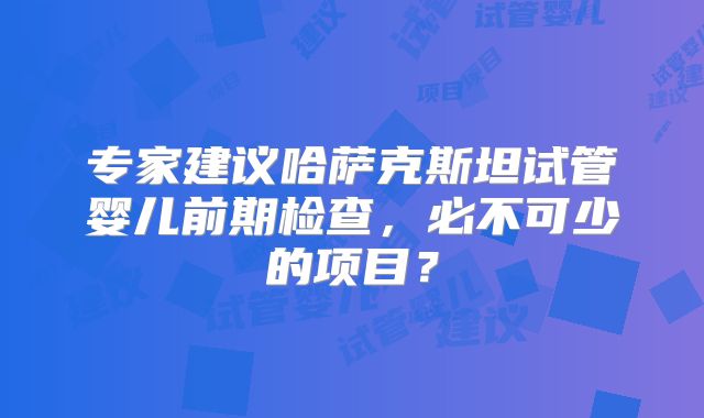 专家建议哈萨克斯坦试管婴儿前期检查，必不可少的项目？