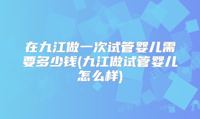 在九江做一次试管婴儿需要多少钱(九江做试管婴儿怎么样)