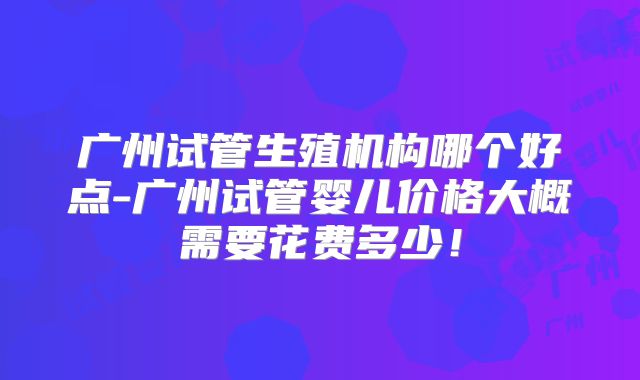广州试管生殖机构哪个好点-广州试管婴儿价格大概需要花费多少！