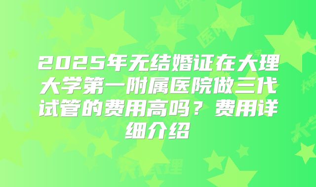 2025年无结婚证在大理大学第一附属医院做三代试管的费用高吗？费用详细介绍