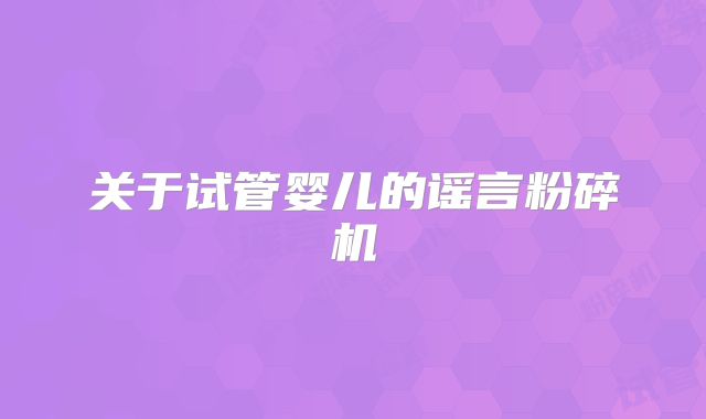 关于试管婴儿的谣言粉碎机