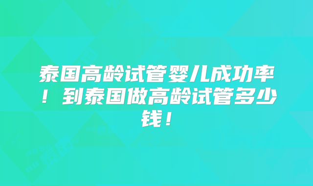 泰国高龄试管婴儿成功率！到泰国做高龄试管多少钱！