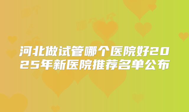 河北做试管哪个医院好2025年新医院推荐名单公布