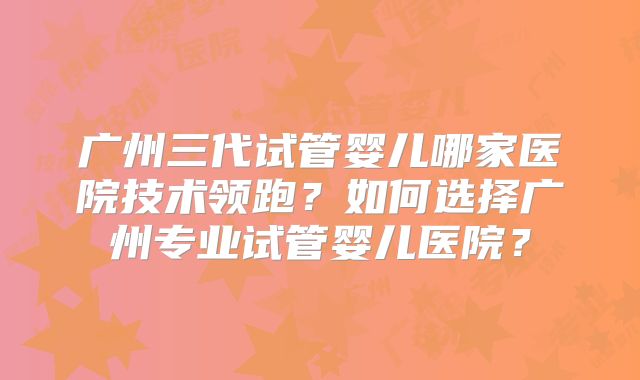 广州三代试管婴儿哪家医院技术领跑？如何选择广州专业试管婴儿医院？