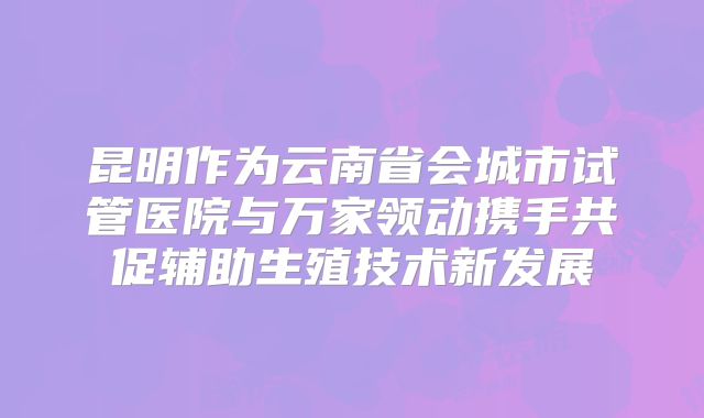 昆明作为云南省会城市试管医院与万家领动携手共促辅助生殖技术新发展