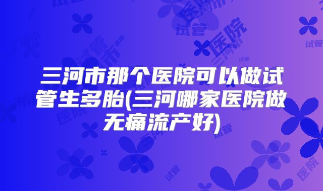 三河市那个医院可以做试管生多胎(三河哪家医院做无痛流产好)