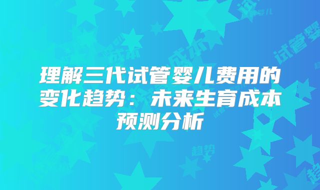 理解三代试管婴儿费用的变化趋势：未来生育成本预测分析